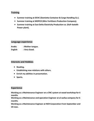 Training
 Summer training at DCHC (Damietta Container & Cargo Handling Co.).
 Summer training at MOPCO (Misr Fertilizers Production Company).
 Summer training at East Delta Electricity Production co. (Kafr-batekh
Power plant).
Language experience
Arabic : Mother tongue.
English : Very Good.
Interests and Hobbies
 Reading.
 Establishing new relations with others.
 Enrich my abilities in presentation.
 Sports.
Experience
Working as a Maintenance Engineer on a CNC system at wood workshop for 6
months
Working as a Maintenance and operation Engineer at al-wafaa company for 6
months
Working as a Maintenance Engineer at NCR Corporation From September and
till now .
 