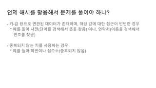 언제 해시를 활용해서 문제를 풀어야 하나?
- 키-값 쌍으로 연관된 데이터가 존재하며, 해당 값에 대한 접근이 빈번한 경우
* 예를 들어 사전(단어를 검색해서 뜻을 찾음) 이나, 연락처(이름을 검색해서
번호를 찾음)
- 중복되지 않는 키를 사용하는 경우
* 예를 들어 학번이나 집주소(중복되지 않음)
 