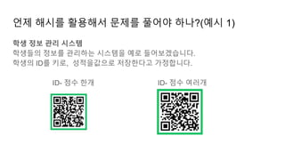 언제 해시를 활용해서 문제를 풀어야 하나?(예시 1)
학생 정보 관리 시스템
학생들의 정보를 관리하는 시스템을 예로 들어보겠습니다.
학생의 ID를 키로, 성적을값으로 저장한다고 가정합니다.
ID- 점수 한개 ID- 점수 여러개
 