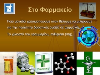 Στο Φαρμακείο Ποια μονάδα χρησιμοποιούμε όταν θέλουμε να μιλήσουμε για την ποσότητα δραστικής ουσίας σε φάρμακα; Το χιλιοστό του γραμμαρίου,  milligram  ( mg ). 