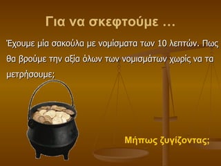 Για να σκεφτούμε … Έχουμε μία σακούλα με νομίσματα των 10 λεπτών. Πως θα βρούμε την αξία όλων των νομισμάτων χωρίς να τα μετρήσουμε; Μήπως ζυγίζοντας; 