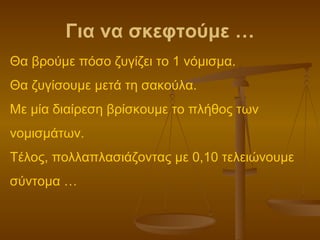 Για να σκεφτούμε … Θα βρούμε πόσο ζυγίζει το 1 νόμισμα. Θα ζυγίσουμε μετά τη σακούλα. Με μία διαίρεση βρίσκουμε το πλήθος των νομισμάτων. Τέλος, πολλαπλασιάζοντας με 0,10 τελειώνουμε σύντομα … 