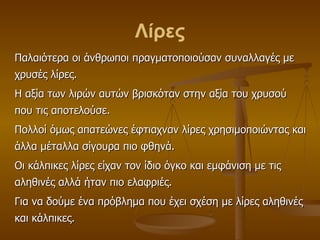 Λίρες Παλαιότερα οι άνθρωποι πραγματοποιούσαν συναλλαγές με χρυσές λίρες. Η αξία των λιρών αυτών βρισκόταν στην αξία του χρυσού που τις αποτελούσε. Πολλοί όμως απατεώνες έφτιαχναν λίρες χρησιμοποιώντας και άλλα μέταλλα σίγουρα πιο φθηνά.  Οι κάλπικες λίρες είχαν τον ίδιο όγκο και εμφάνιση με τις αληθινές αλλά ήταν πιο ελαφριές. Για να δούμε ένα πρόβλημα που έχει σχέση με λίρες αληθινές και κάλπικες. 