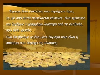 Έχουμε δέκα σακούλες που περιέχουν λίρες.  Σε μία από αυτές περιέχονται κάλπικες ·  είναι ψεύτικες και ζυγίζουν 1 γραμμάριο λιγότερο από τις αληθινές, που είναι χρυσές.  Πως θα βρούμε με ένα μόνο ζύγισμα ποια είναι η σακούλα που περιέχει τις κάλπικες; 