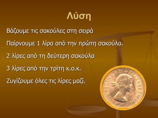 Λύση Βάζουμε τις σακούλες στη σειρά Παίρνουμε 1 λίρα από την πρώτη σακούλα. 2 λίρες από τη δεύτερη σακούλα 3 λίρες από την τρίτη κ.ο.κ. Ζυγίζουμε όλες τις λίρες μαζί. 