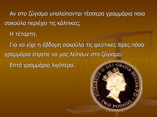 Αν στο ζύγισμα υπολείπονται τέσσερα γραμμάρια ποια σακούλα περιέχει τις κάλπικες; Η τέταρτη. Για να είχε η έβδομη σακούλα τις ψεύτικες λίρες πόσα γραμμάρια έπρεπε να μας λείπουν στο ζύγισμα;  Επτά γραμμάρια λιγότερα. 
