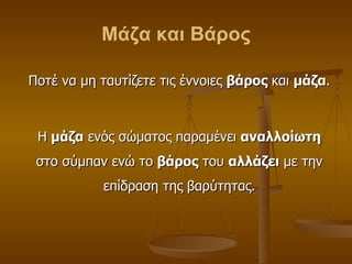 Μάζα και Βάρος Ποτέ να μη ταυτίζετε τις έννοιες  βάρος  και  μάζα . Η  μάζα  ενός σώματος παραμένει  αναλλοίωτη  στο σύμπαν ενώ το  βάρος  του  αλλάζει  με την επίδραση της βαρύτητας. 