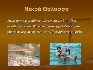 Νεκρά Θάλασσα Λόγω των περιεχομένων αλάτων, το νερό της έχει μεγαλύτερο ειδικό βάρος από αυτό της θάλασσας και μπορεί κανείς να επιπλέει με πολύ μεγαλύτερη ευκολία.  