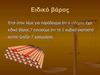 Ειδικό βάρος Έτσι όταν λέμε για παράδειγμα ότι ο  σίδηρος  έχει ειδικό βάρος 7 εννοούμε ότι το 1 κυβικό εκατοστό αυτού ζυγίζει 7 γραμμάρια . 