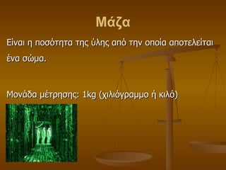 Μάζα Είναι η ποσότητα της ύλης από την οποία αποτελείται ένα σώμα. Μονάδα μέτρησης: 1 kg  (χιλιόγραμμο ή κιλό) 