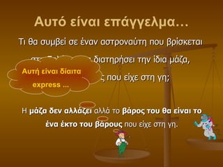 Αυτό είναι επάγγελμα… Τι θα συμβεί σε έναν αστροναύτη που βρίσκεται  στη Σελήνη; Θα διατηρήσει την ίδια μάζα,  το ίδιο βάρος που είχε στη γη; Η  μάζα δεν αλλάζει  αλλά το  βάρος του θα είναι το ένα έκτο του βάρους  που είχε στη γη. Αυτή είναι δίαιτα  express ...   