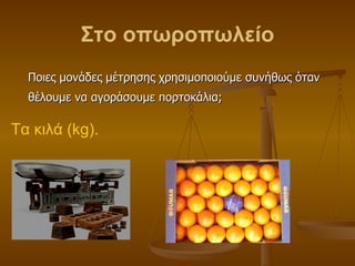 Στο οπωροπωλείο Ποιες μονάδες μέτρησης χρησιμοποιούμε συνήθως όταν θέλουμε να αγοράσουμε πορτοκάλια; Τα κιλά ( kg ). 
