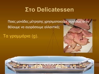 Στο  Delicatessen Ποιες μονάδες μέτρησης χρησιμοποιούμε συνήθως όταν θέλουμε να αγοράσουμε αλλαντικά; Τα γραμμάρια ( g ). 