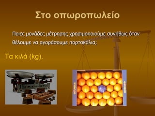 Στο οπωροπωλείο <ul><li>Ποιες μονάδες μέτρησης χρησιμοποιούμε συνήθως όταν θέλουμε να αγοράσουμε πορτοκάλια; </li></ul>Τα ...