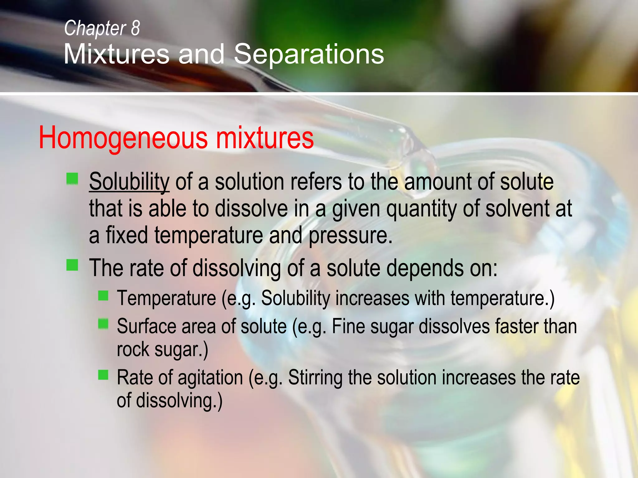 Homogeneous mixtures
 Solubility of a solution refers to the amount of solute
that is able to dissolve in a given quantity of solvent at
a fixed temperature and pressure.
 The rate of dissolving of a solute depends on:
 Temperature (e.g. Solubility increases with temperature.)
 Surface area of solute (e.g. Fine sugar dissolves faster than
rock sugar.)
 Rate of agitation (e.g. Stirring the solution increases the rate
of dissolving.)
Chapter 8
Mixtures and Separations
 