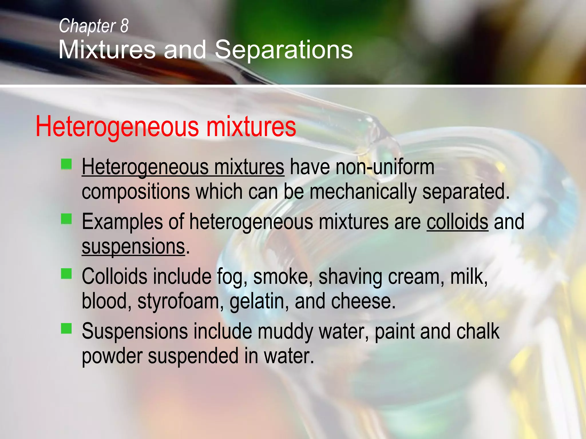 Heterogeneous mixtures
 Heterogeneous mixtures have non-uniform
compositions which can be mechanically separated.
 Examples of heterogeneous mixtures are colloids and
suspensions.
 Colloids include fog, smoke, shaving cream, milk,
blood, styrofoam, gelatin, and cheese.
 Suspensions include muddy water, paint and chalk
powder suspended in water.
Chapter 8
Mixtures and Separations
 