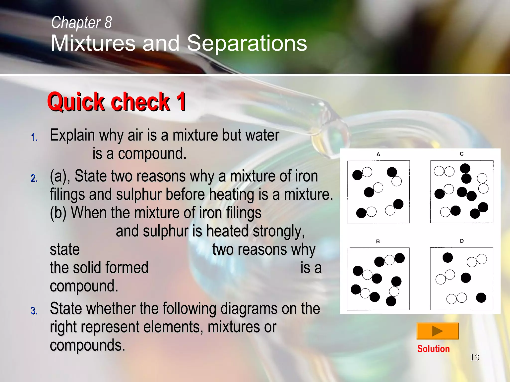 1313
Quick check 1Quick check 1
1.1. Explain why air is a mixture but waterExplain why air is a mixture but water
is a compound.is a compound.
2.2. (a), State two reasons why a mixture of iron(a), State two reasons why a mixture of iron
filings and sulphur before heating is a mixture.filings and sulphur before heating is a mixture.
(b) When the mixture of iron filings(b) When the mixture of iron filings
and sulphur is heated strongly,and sulphur is heated strongly,
state two reasons whystate two reasons why
the solid formed is athe solid formed is a
compound.compound.
3.3. State whether the following diagrams on theState whether the following diagrams on the
right represent elements, mixtures orright represent elements, mixtures or
compounds.compounds. Solution
Chapter 8
Mixtures and Separations
 