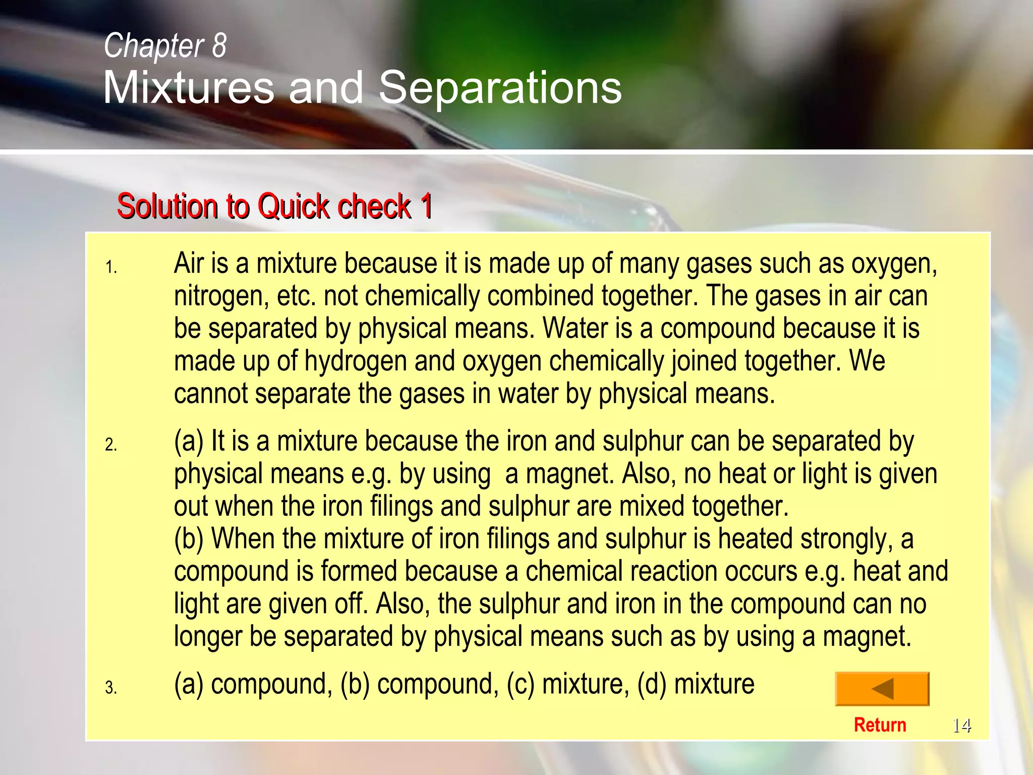 1414
Solution to Quick check 1Solution to Quick check 1
1. Air is a mixture because it is made up of many gases such as oxygen,
nitrogen, etc. not chemically combined together. The gases in air can
be separated by physical means. Water is a compound because it is
made up of hydrogen and oxygen chemically joined together. We
cannot separate the gases in water by physical means.
2. (a) It is a mixture because the iron and sulphur can be separated by
physical means e.g. by using a magnet. Also, no heat or light is given
out when the iron filings and sulphur are mixed together.
(b) When the mixture of iron filings and sulphur is heated strongly, a
compound is formed because a chemical reaction occurs e.g. heat and
light are given off. Also, the sulphur and iron in the compound can no
longer be separated by physical means such as by using a magnet.
3. (a) compound, (b) compound, (c) mixture, (d) mixture
Return
Chapter 8
Mixtures and Separations
 