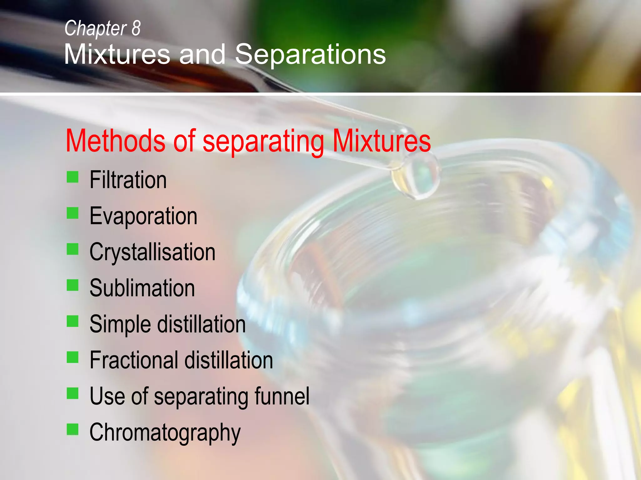 Methods of separating Mixtures
 Filtration
 Evaporation
 Crystallisation
 Sublimation
 Simple distillation
 Fractional distillation
 Use of separating funnel
 Chromatography
Chapter 8
Mixtures and Separations
 
