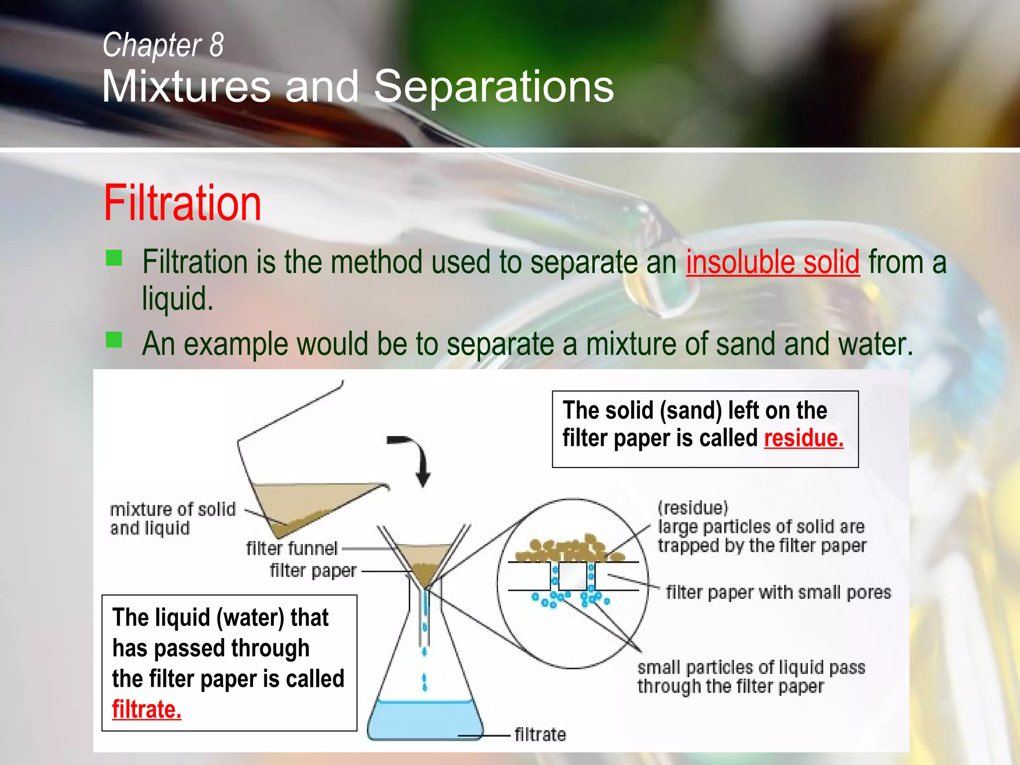 Filtration
 Filtration is the method used to separate an insoluble solid from a
liquid.
 An example would be to separate a mixture of sand and water.
The liquid (water) that
has passed through
the filter paper is called
filtrate.
The solid (sand) left on the
filter paper is called residue.
Chapter 8
Mixtures and Separations
 