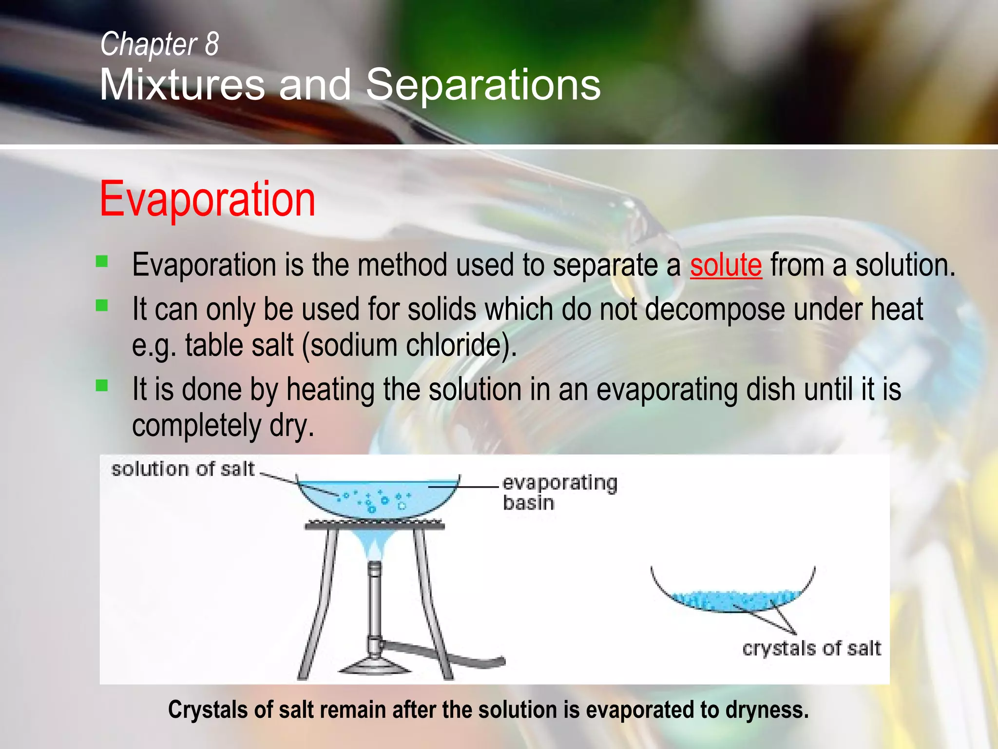 Evaporation
 Evaporation is the method used to separate a solute from a solution.
 It can only be used for solids which do not decompose under heat
e.g. table salt (sodium chloride).
 It is done by heating the solution in an evaporating dish until it is
completely dry.
Crystals of salt remain after the solution is evaporated to dryness.
Chapter 8
Mixtures and Separations
 
