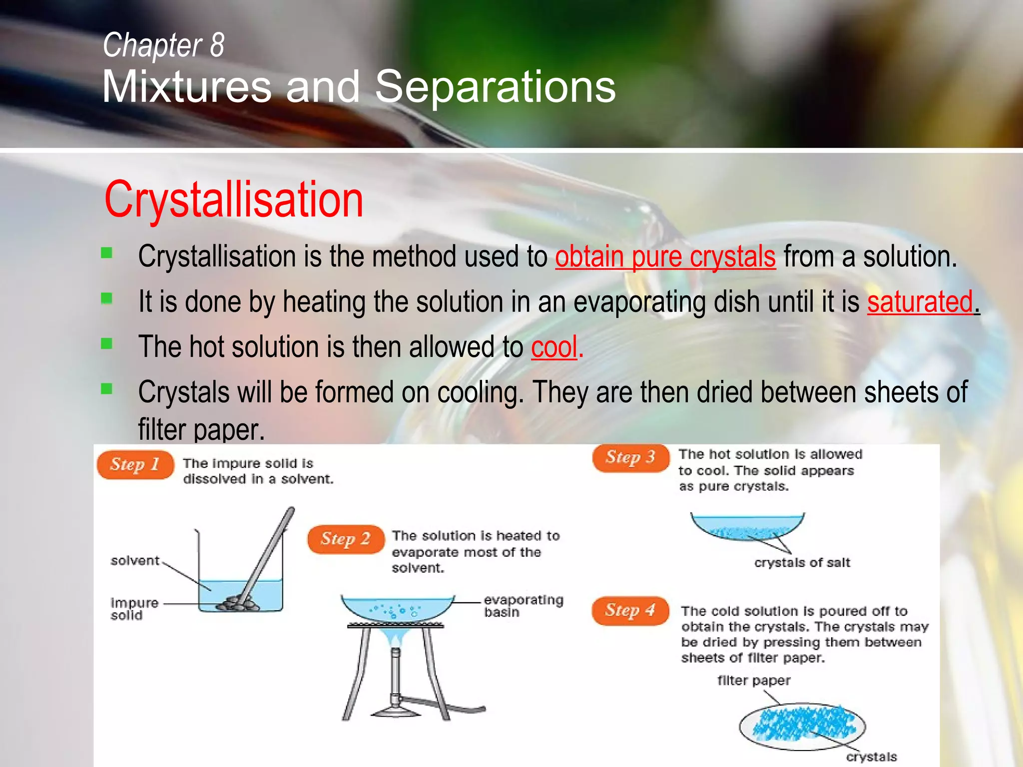 Crystallisation
 Crystallisation is the method used to obtain pure crystals from a solution.
 It is done by heating the solution in an evaporating dish until it is saturated.
 The hot solution is then allowed to cool.
 Crystals will be formed on cooling. They are then dried between sheets of
filter paper.
Chapter 8
Mixtures and Separations
 