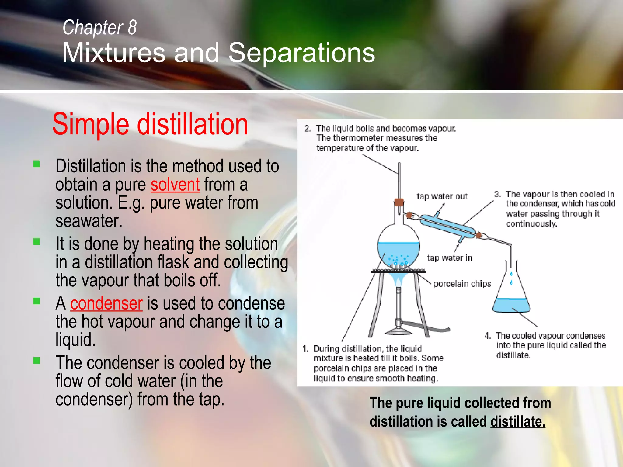 Simple distillation
 Distillation is the method used to
obtain a pure solvent from a
solution. E.g. pure water from
seawater.
 It is done by heating the solution
in a distillation flask and collecting
the vapour that boils off.
 A condenser is used to condense
the hot vapour and change it to a
liquid.
 The condenser is cooled by the
flow of cold water (in the
condenser) from the tap. The pure liquid collected from
distillation is called distillate.
Chapter 8
Mixtures and Separations
 