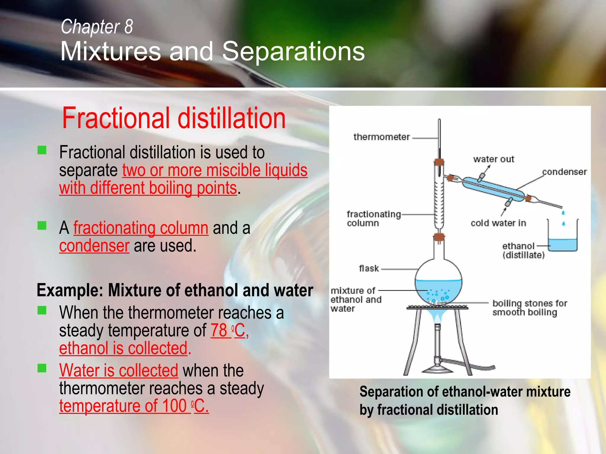 Fractional distillation
 Fractional distillation is used to
separate two or more miscible liquids
with different boiling points.
 A fractionating column and a
condenser are used.
Example: Mixture of ethanol and water
 When the thermometer reaches a
steady temperature of 78 o
C,
ethanol is collected.
 Water is collected when the
thermometer reaches a steady
temperature of 100 o
C.
Chapter 8
Mixtures and Separations
Separation of ethanol-water mixture
by fractional distillation
 