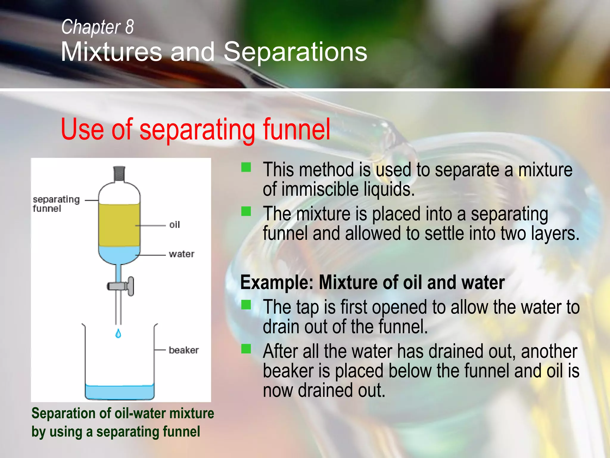 Use of separating funnel
 This method is used to separate a mixture
of immiscible liquids.
 The mixture is placed into a separating
funnel and allowed to settle into two layers.
Example: Mixture of oil and water
 The tap is first opened to allow the water to
drain out of the funnel.
 After all the water has drained out, another
beaker is placed below the funnel and oil is
now drained out.
Separation of oil-water mixture
by using a separating funnel
Chapter 8
Mixtures and Separations
 