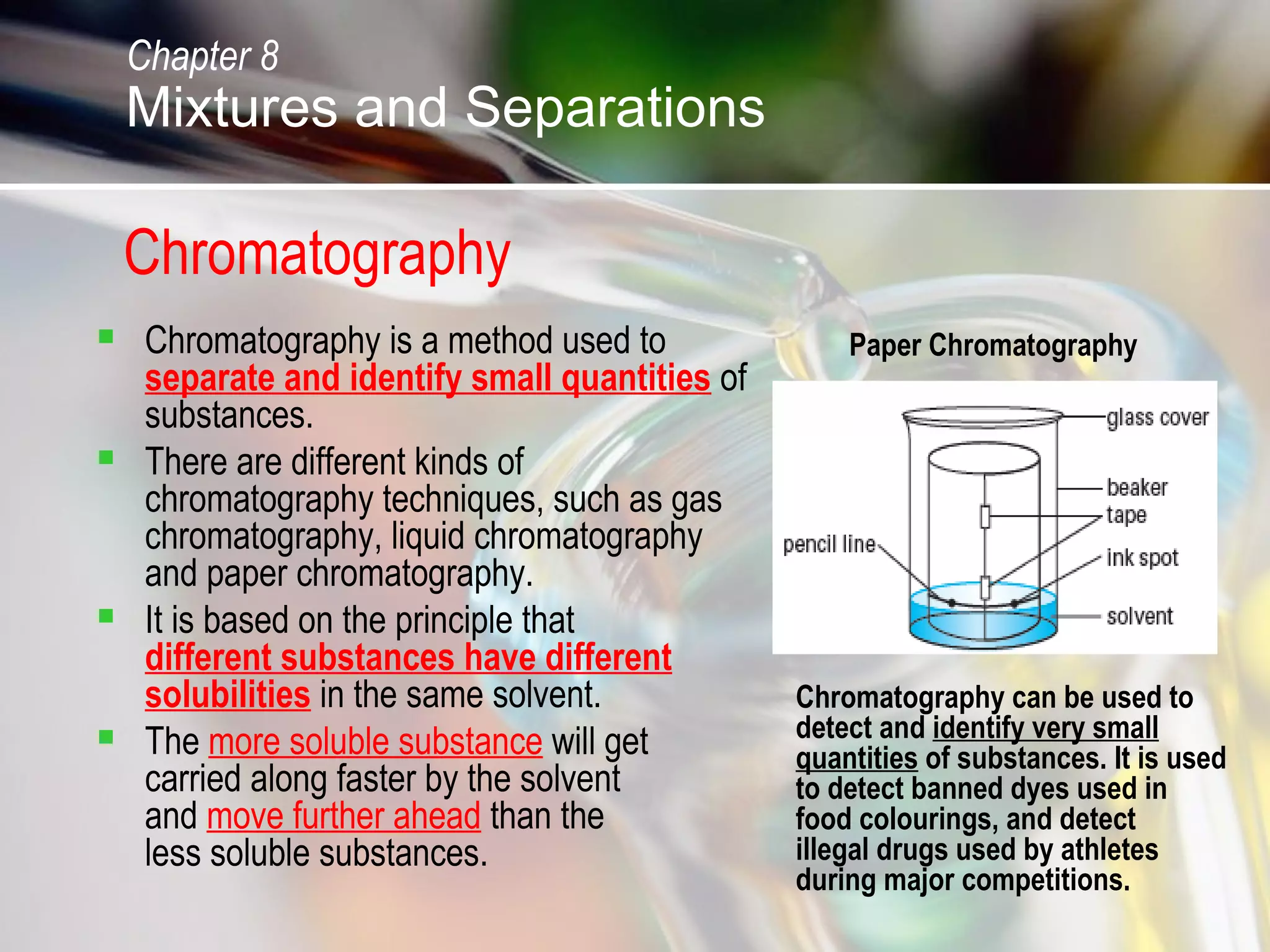Chromatography
 Chromatography is a method used to
separate and identify small quantities of
substances.
 There are different kinds of
chromatography techniques, such as gas
chromatography, liquid chromatography
and paper chromatography.
 It is based on the principle that
different substances have different
solubilities in the same solvent.
 The more soluble substance will get
carried along faster by the solvent
and move further ahead than the
less soluble substances.
Chromatography can be used to
detect and identify very small
quantities of substances. It is used
to detect banned dyes used in
food colourings, and detect
illegal drugs used by athletes
during major competitions.
Paper Chromatography
Chapter 8
Mixtures and Separations
 