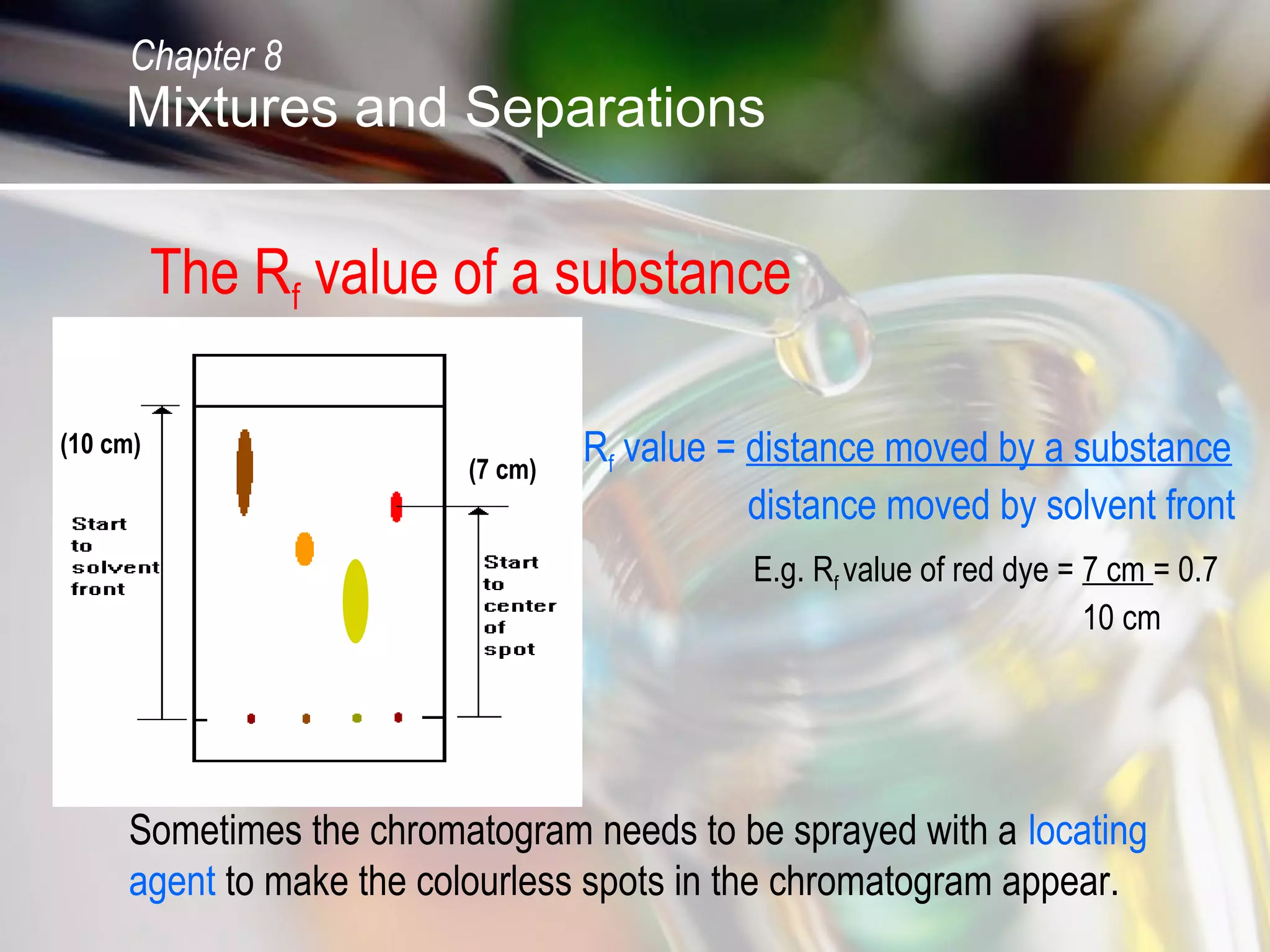 The Rf value of a substance
Rf value = distance moved by a substance
distance moved by solvent front
(7 cm)
(10 cm)
E.g. Rf value of red dye = 7 cm = 0.7
10 cm
Sometimes the chromatogram needs to be sprayed with a locating
agent to make the colourless spots in the chromatogram appear.
Chapter 8
Mixtures and Separations
 