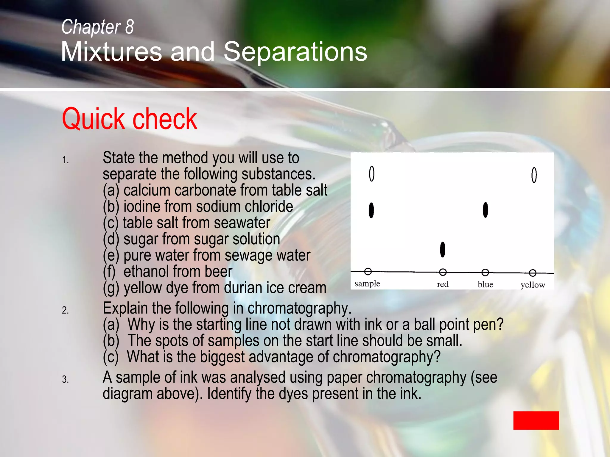 Quick check
1. State the method you will use to
separate the following substances.
(a) calcium carbonate from table salt
(b) iodine from sodium chloride
(c) table salt from seawater
(d) sugar from sugar solution
(e) pure water from sewage water
(f) ethanol from beer
(g) yellow dye from durian ice cream
2. Explain the following in chromatography.
(a) Why is the starting line not drawn with ink or a ball point pen?
(b) The spots of samples on the start line should be small.
(c) What is the biggest advantage of chromatography?
3. A sample of ink was analysed using paper chromatography (see
diagram above). Identify the dyes present in the ink.
Solution
Chapter 8
Mixtures and Separations
 