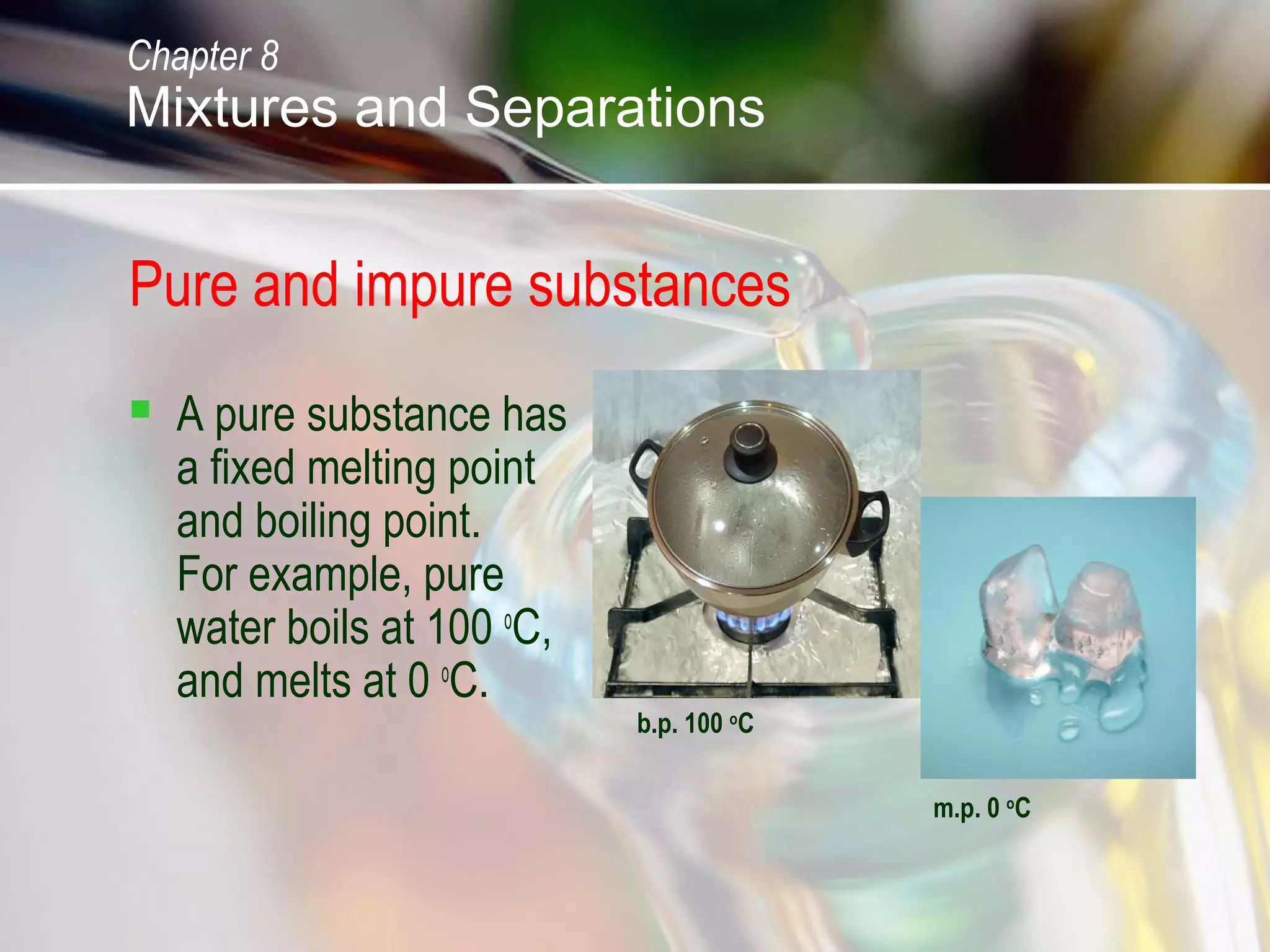 Pure and impure substances
 A pure substance has
a fixed melting point
and boiling point.
For example, pure
water boils at 100 o
C,
and melts at 0 o
C.
b.p. 100 o
C
m.p. 0 o
C
Chapter 8
Mixtures and Separations
 
