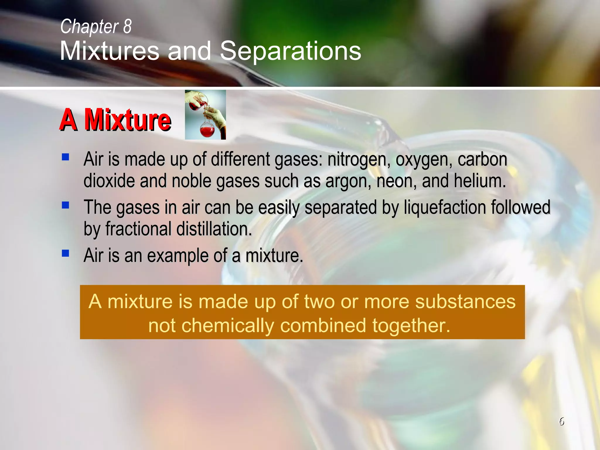 66
A MixtureA Mixture
 Air is made up of different gases: nitrogen, oxygen, carbonAir is made up of different gases: nitrogen, oxygen, carbon
dioxide and noble gases such as argon, neon, and helium.dioxide and noble gases such as argon, neon, and helium.
 The gases in air can be easily separated by liquefaction followedThe gases in air can be easily separated by liquefaction followed
by fractional distillation.by fractional distillation.
 Air is an example of a mixture.Air is an example of a mixture.
A mixture is made up of two or more substances
not chemically combined together.
Mixtures and Separations
Chapter 8
 