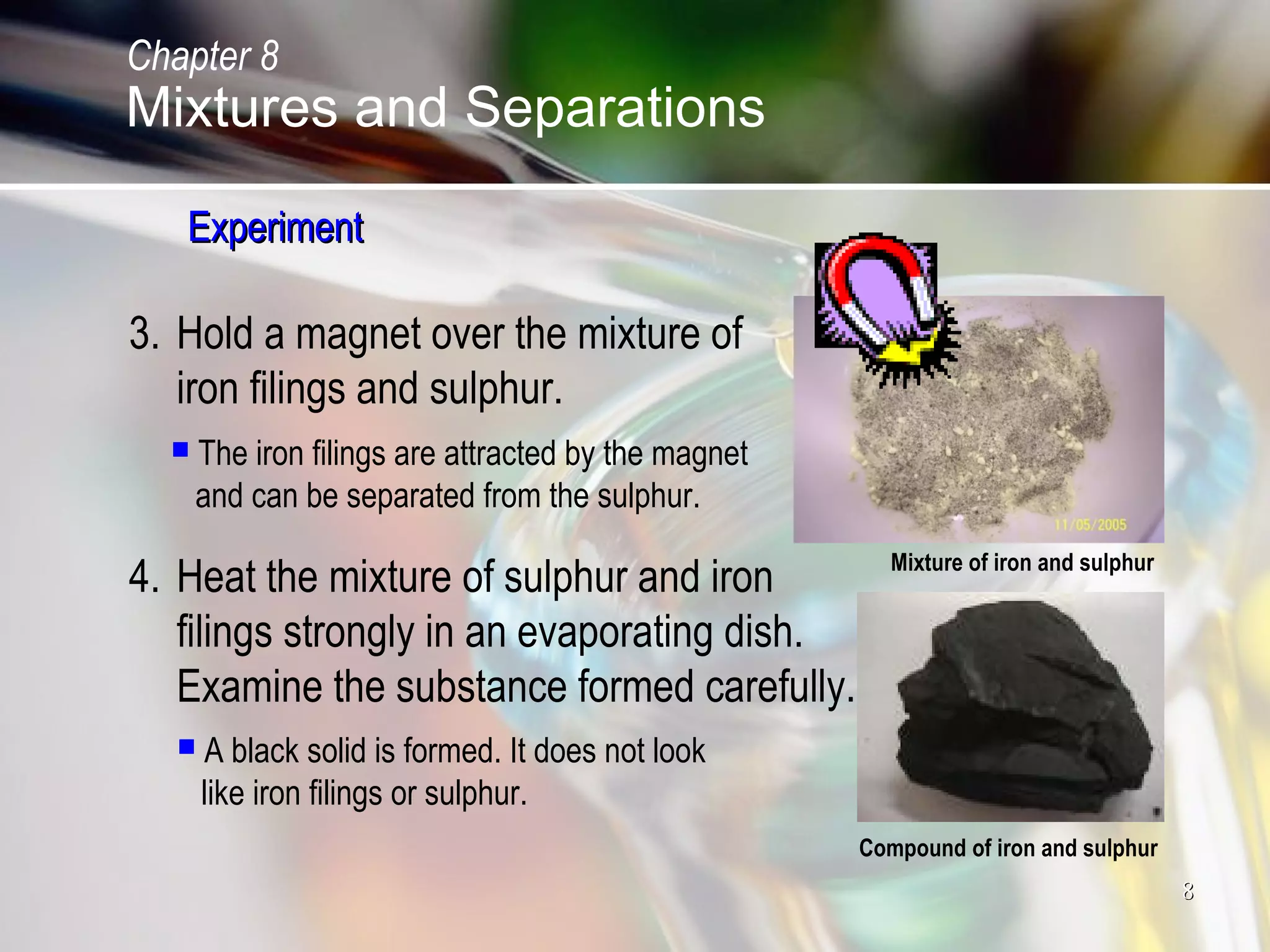 88
3. Hold a magnet over the mixture of
iron filings and sulphur.
 The iron filings are attracted by the magnet
and can be separated from the sulphur.
4. Heat the mixture of sulphur and iron
filings strongly in an evaporating dish.
Examine the substance formed carefully.
 A black solid is formed. It does not look
like iron filings or sulphur.
Compound of iron and sulphur
Mixture of iron and sulphur
ExperimentExperiment
Chapter 8
Mixtures and Separations
 