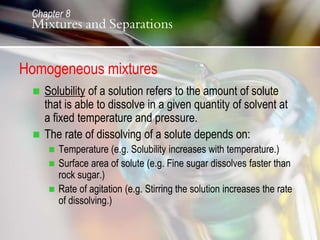Homogeneous mixtures
 Solubility of a solution refers to the amount of solute
that is able to dissolve in a given quantity of solvent at
a fixed temperature and pressure.
 The rate of dissolving of a solute depends on:
 Temperature (e.g. Solubility increases with temperature.)
 Surface area of solute (e.g. Fine sugar dissolves faster than
rock sugar.)
 Rate of agitation (e.g. Stirring the solution increases the rate
of dissolving.)
Chapter 8
Mixtures and Separations
 