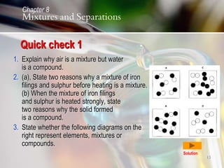 13
Quick check 1
1. Explain why air is a mixture but water
is a compound.
2. (a), State two reasons why a mixture of iron
filings and sulphur before heating is a mixture.
(b) When the mixture of iron filings
and sulphur is heated strongly, state
two reasons why the solid formed
is a compound.
3. State whether the following diagrams on the
right represent elements, mixtures or
compounds.
Solution
Chapter 8
Mixtures and Separations
 