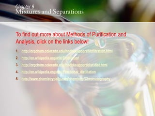 1. http://orgchem.colorado.edu/hndbksupport/filt/filtration.html
2. http://en.wikipedia.org/wiki/Distillation
3. http://orgchem.colorado.edu/hndbksupport/dist/dist.html
4. http://en.wikipedia.org/wiki/Fractional_distillation
5. http://www.chemistrydaily.com/chemistry/Chromatography
To find out more about Methods of Purification and
Analysis, click on the links below!
Chapter 8
Mixtures and Separations
 