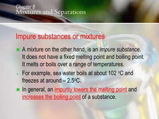 Impure substances or mixtures
 A mixture on the other hand, is an impure substance.
It does not have a fixed melting point and boiling point.
It melts or boils over a range of temperatures.
 For example, sea water boils at about 102 oC and
freezes at around – 2.5oC.
 In general, an impurity lowers the melting point and
increases the boiling point of a substance.
Chapter 8
Mixtures and Separations
 