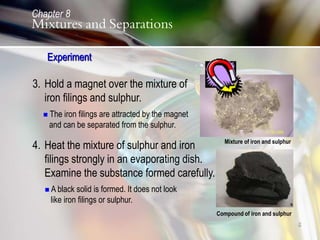 8
3. Hold a magnet over the mixture of
iron filings and sulphur.
 The iron filings are attracted by the magnet
and can be separated from the sulphur.
4. Heat the mixture of sulphur and iron
filings strongly in an evaporating dish.
Examine the substance formed carefully.
 A black solid is formed. It does not look
like iron filings or sulphur.
Compound of iron and sulphur
Mixture of iron and sulphur
Experiment
Chapter 8
Mixtures and Separations
 