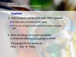 9
5. Hold a magnet over the black solid. What happens?
 The black solid is not attracted by the magnet.
 The iron can no longer be separated from the sulphur in the black
solid.
6. When iron filings and sulphur are heated,
a compound called iron(II) sulphide is formed.
The equation for the reaction is:
Fe(s) + S(s)  FeS(s)
Experiment
Chapter 8
Mixtures and Separations
 