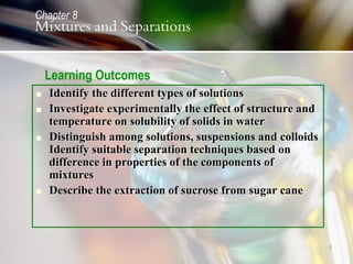 1
 Identify the different types of solutions
 Investigate experimentally the effect of structure and
temperature on solubility of solids in water
 Distinguish among solutions, suspensions and colloids
Identify suitable separation techniques based on
difference in properties of the components of
mixtures
 Describe the extraction of sucrose from sugar cane
Mixtures and Separations
Chapter 8
Learning Outcomes
 