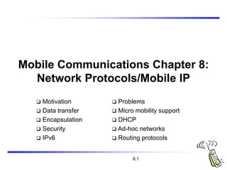 8.1
Mobile Communications Chapter 8:
Network Protocols/Mobile IP
 Motivation
 Data transfer
 Encapsulation
 Security
 IPv6
 Problems
 Micro mobility support
 DHCP
 Ad-hoc networks
 Routing protocols
 