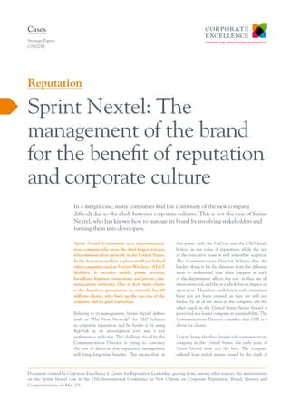Cases
Strategy Papers
C08/2011




Reputation

Sprint Nextel: The
management of the brand
for the benefit of reputation
and corporate culture
                        In a merger case, many companies find the continuity of the new company
                        difficult due to the clash between corporate cultures. This is not the case of Sprint
                        Nextel, who has known how to manage its brand by involving stakeholders and
                        turning them into developers.

                        Sprint Nextel Corporation is a telecommunica-          this point, only the DirCom and the CEO firmly
                        tions company who owns the third largest wireless      believe in the value of reputation, while the rest
                        telecommunication network in the United States.        of the executive team is still somewhat sceptical.
                        In the American market, it places itself just behind   The Communications Director believes that the
                        other companies such as Verizon Wireless y AT&T        hardest thing is for the directors from the different
                        Mobility. It provides mobile phone services,           areas to understand that what happens in each
                        broadband Internet connections, and private com-       of the departments affects the rest, as they are all
                        munications networks. One of their main clients        interconnected; and this as a whole has an impact on
                        is the American government. It currently has 49        reputation. Therefore, multifunctional committees
                        millions clients, who back up the success of the       have not yet been created, as they are still not
                        company and its good reputation.                       backed by all of the areas in the company. On the
                                                                               other hand, in the United States Sprint Nextel is
                        Relating to its management, Sprint Nextel defines      perceived as a leader company in sustainability. The
                        itself as “The Now Network”. Its CEO believes          Communications Director considers that CSR is a
                        in corporate reputation and he boosts it by using      driver for clients.
                        RepTrak as an investigation tool and a key
                        performance indicator. The challenge faced by the      Despite being the third largest telecommunications
                        Communications Director is trying to convince          company in the United States, the early years of
                        the rest of directors that reputation management       Sprint Nextel were not the best. The company
                        will bring long-term benefits. This means that, at     suffered from initial strains caused by the clash of



Document created by Corporate Excellence ñ Centre for Reputation Leadership quoting from, among other sources, the interventions
on the Sprint Nextel case in the 15th International Conference in New Orleans on Corporate Reputation, Brand, Identity and
Competitiveness, on May 2011.
 