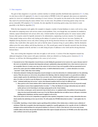 3.1 Data integration


  The goal of data integration is to provide a uniform interface to multiple (possibly distributed) data repositories [19, 12]. Here,
we only focus on the LAV-approach [12], since it is most similar to SWORD. In the LAV approach, data sources are expressed as
queries (or views) on a mediated schema consisting of virtual relations. User queries are also posed on the virtual relations and
they need to be answered using the source relation views. In most cases, this problem of answering queries using views has
proven intractable (NP-complete) [19]. Currently, the only algorithm for answering queries using views known to scale
gracefully is the MiniCon algorithm [22].

  While the data integration work applies (for example) to integrate a number of actual databases to create a web service, using
this model for composing across web services creates several problems. First, even though they can sometimes be modeled as
relations, typical informational web services allow only a limited number of pre-specified queries for various reasons (either
because other queries cannot be logically answered or for administrative, engineering or privacy reasons). For example, the
Yahoo people lookup service allows only looking up the address of a person by name, but not vice-versa. Similarly, the
MapQuest driving directions service only allows looking up the driving directions between two addresses. If these were actual
relations, they would allow other queries also such as find the names of persons living at a given address, find the destination
address given the source address and driving directions, etc. (The second query cannot be logically answered since the driving
directions are computed on-the-fly and there is no table listing all pairs of addresses in the world and the driving directions
between them.)

  Thus, most existing data integration work does not apply to web services. A section of the data integration research has
addressed integration of data sources with query restrictions, which are referred to as binding pattern limitations [23, 9].
However, we still have the following problems in the context of web services:

       Guaranteed correct: Data integration research focuses on only finding the guaranteed correct answers for a query (because much of
       this work was intended for enterprise data integration and query optimization using materialized views, where incorrect answers are
       not acceptable). However, in many cases (esp. in the context of web services), it may not be possible to find any guaranteed correct
       answers for a query given the available underlying services. As shall be illustrated in section 3.2, a better alternative is to return
       ``uncertain'' results, rather than return nothing.
       Abstraction mismatch: Existing data integration research attempts to create the abstraction of a relational model over the underlying
       sources. When the sources are web services, the problem is the following: while the relational model is very powerful in its ability to
       express complex queries, the underlying web services can answer only a limited number of fixed pre-specified queries as explained
       above. It is often very hard to create the illusion of a stronger abstraction over an underlying layer that supports weaker abstractions.
       In the ``relational model atop web services'' context, this mismatch manifests itself in at least two different ways:
           1. Many queries on the virtual relations will be rendered unanswerable since the underlying web services do not provide enough
                 information to answer them (explained further in section 3.3). Thus, the illusion of a stronger abstraction may not really be
                 useful, and can even be frustrating to a developer posing queries on the virtual relations.
           2. Even when a certain query can be answered, it may be hard to do so. As explained earlier, the problem of answering queries
                 using views has turned intractable in most cases. Even the Minicon algorithm does not address sources with query restrictions
                 (binding pattern limitations), and thus cannot be applied to web services.
       Thus, in the context of web service composition (as opposed to data repository integration), it seems a weaker abstraction that more
       closely matches the underlying services may be better. We will examine the SWORD abstraction in section 3.3 and explain why it is
       better.
       Evolvability: Specifying a virtual relation requires specifying all the attributes of the relation (since a relation is just a collection of
       attributes). While this is acceptable when data integration is applied for a specific application or for a specific web site, it is difficult to
       anticipate all the needed attributes for such general relations as a Person or a Movie. (Note that new web services may become
       available online in the future that provide information about other aspects of people and movies). In SWORD, on the other hand, all the
       entity attributes need not be pre-specified.
 
