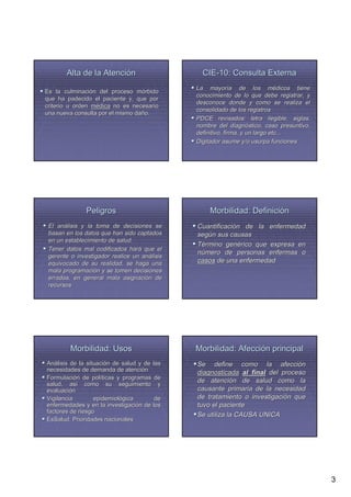 Alta de la Atención                      CIE-10: Consulta Externa
                                              La mayoría de los médicos tiene
                                                    mayorí                  mé
Es la culminación del proceso mórbido
         culminació              mó
                                              conocimiento de lo que debe registrar, y
que ha padecido el paciente y, que por
                                              desconoce donde y como se realiza el
criterio u orden médica no es necesario
                                              consolidado de los registros
una nueva consulta por el mismo daño.
                                dañ
                                              PDCE revisados: letra ilegible, siglas,
                                              nombre del diagnóstico, caso presuntivo,
                                                             diagnó
                                              definitivo, firma, y un largo etc...
                                              Digitador asume y/o usurpa funciones




               Peligros                           Morbilidad: Definición
 El análisis y la toma de decisiones se
     aná                                      Cuantificación de la enfermedad
                                              Cuantificació
 basan en los datos que han sido captados     según sus causas
                                              segú
 en un establecimiento de salud.
                                              Término genérico que expresa en
                                                        gené
 Tener datos mal codificados hará que el
                               hará
                                              número de personas enfermas o
 gerente o investigador realice un análisis
                                    aná
 equivocado de su realidad, se haga una       casos de una enfermedad
 mala programación y se tomen decisiones
       programació
 erradas, en general mala asignación de
                             asignació
 recursos




         Morbilidad: Usos                     Morbilidad: Afección principal
Análisis de la situación de salud y de las
Aná             situació                      Se define como la afección  afecció
necesidades de demanda de atención
                                atenció       diagnosticada al final del proceso
Formulación de políticas y programas de
Formulació         polí
salud, así como su seguimiento y
                                              de atención de salud como la
                                                  atenció
         así
evaluación
evaluació                                     causante primaria de la necesidad
Vigilancia         epidemiológica
                   epidemioló           de    de tratamiento o investigación que
                                                                investigació
enfermedades y en la investigación de los
                         investigació         tuvo el paciente
factores de riesgo
                                              Se utiliza la CAUSA UNICA
EsSalud: Prioridades nacionales




                                                                                         3
 