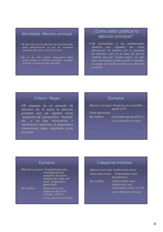¿Cómo debo codificar la
Morbilidad: Afección principal
                                                      afección principal?
 Si hay más de una afección así caracterizada,
        má         afecció así                    Se recomienda a los profesionales
 debe seleccionarse la que se considere           médicos que registren las “otras
 causante del mayor uso de recursos.              afecciones” en relación con un episodio
                                                  afecciones”      relació
                                                  de atención, aún en el caso de que el
                                                      atenció aú
 Si no se hizo ningún diagnóstico debe
                   ningú   diagnó                 análisis sea por “causa única”, ya que
                                                  aná                         nica”
 seleccionarse el síntoma principal, hallazgo
                  sí                              esta información puede ayudar a escoger
                                                        informació
 anormal o problema más relevante.
                     má                           el código de la CIE aplicable a la afección
                                                     có                              afecció
                                                  principal.




           Criterio / Regla                                     Ejemplos
 Si después de un episodio de
       despué                                    Afección principal: Sospecha de colecistitis
                                                 Afecció
atención de la salud la afección
atenció                        afecció                             aguda (D/C)
principal aún se registra como
             aú                                  Otras afecciones: ....................
“sospecha de” (presuntivo), “dudosa”
             de”               dudosa”           Se codifica:      Colecistitis aguda (K81.0)
etc., y no hay información o
                       informació                                  como afección principal
                                                                          afecció
clarificación adicional, el diagnóstico
clarificació                diagnó
mencionado debe aceptarse como
principal




               Ejemplos                                Categorías múltiples
Afección principal: Hospitalizada para
Afecció                                          Afección principal: Insuficiencia renal
                                                 Afecció
                  investigación por
                   investigació                  Otras afecciones: Enfermedad renal
                  sospecha de tumor
                  maligno de cuello del                            hipertensiva
                  útero. Diagnóstico
                          Diagnó                 Se codifica:      “enfermedad renal
                  descartado                                       hipertensiva con
Se codifica:      Observación por
                   Observació                                      insuficiencia renal” (I12.0)
                                                                                  renal”
                  sospecha de tumor                                como afección principal
                                                                           afecció
                  maligno (Z03.1)
                  como afección principal
                         afecció




                                                                                                  4
 
