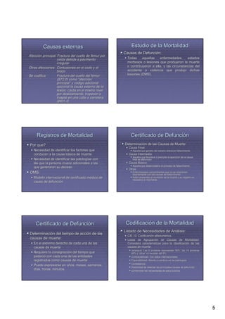 Causas externas                                   Estudio de la Mortalidad
                                                       Causas de Defunción:
                                                                 Defunció
Afección principal: Fractura del cuello de fémur por
Afecció                                     fé
                    caída debida a pavimento
                    caí                                  Todas     aquellas   enfermedades,      estados
                    irregular                            morbosos o lesiones que produjeron la muerte
Otras afecciones: Contusiones en el codo y el            o contribuyeron a ella, y las circunstancias del
                    brazo                                accidente o violencia que produjo dichas
Se codifica:        Fractura del cuello del fémur
                                            fé           lesiones (OMS).
                    (S72.0) como “afección
                                    afecció
                    principal” y código adicional
                    principal” có
                    opcional la causa externa de la
                    lesión, caída en el mismo nivel
                    lesió caí
                    por deslizamiento, tropezón o
                                        tropezó
                    traspié en una calle o carretera
                    traspié
                    (W01.4)




     Registros de Mortalidad                               Certificado de Defunción
Por que?                                               Determinación de las Causas de Muerte:
                                                       Determinació
                                                         Causa Final:
   Necesidad de identificar los factores que                Aquella que genera de manera directa el fallecimiento
   conducen a la causa básica de muerte.
                        bá                               Causa Intermedia:
                                                            Aquella que favorece o precipita la aparición de la causa
                                                                                                aparició
   Necesidad de identificar las patologías con
                                patologí                    final de defunción.
                                                                     defunció
   las que la persona muere adicionales a las            Causa Básica:
                                                               Bá
                                                            Aquella que desencadena el proceso de fallecimiento.
   que generaron su deceso.
                                                         Otras:
OMS:                                                        Enfermedades concomitantes que no se relacionan
                                                            directamente con las causas de fallecimiento.
   Modelo internacional de certificado médico de
                                       mé                   Están presentes al momento de la muerte y su registro es
                                                            Está
                                                            necesario e importante.
   causa de defunción
            defunció




    Certificado de Defunción                            Codificación de la Mortalidad
                                                       Listado de Necesidades de Análisis:
                                                                                 Aná
Determinación del tiempo de acción de las
Determinació                acció                        CIE 10: Codificación alfanumérica.
                                                                 Codificació alfanumé
causas de muerte:                                        Listas de Agrupación de Causas de Mortalidad:
                                                                     Agrupació
   En el extremo derecho de cada una de las              Considera características para la clasificación de las
                                                                   caracterí                clasificació
   causas de muerte                                      causas de muerte:
                                                           Jerarquía: Las 5 primeras representan 50%, las 10 primeras
                                                           Jerarquí
   Requiere la consignación del tiempo que
                consignació                                65% y “otras” no exceder del 5%.
                                                                   otras”
   padeció con cada una de las entidades
   padeció                                                 Comparabilidad: Con datos internacionales.
   registradas como causas de muerte                       Expandibilidad: Abierta a cambios en las patologías.
                                                           Expandibilidad:                            patologí
                                                           Consistencia
   Puede expresarse en años, meses, semanas,
                         añ
                                                           Posibilidad de detectar las principales causas de defunción
                                                                                                               defunció
   días, horas, minutos.                                   Contemplar las necesidades de salud pública.
                                                                                                   pú




                                                                                                                          5
 