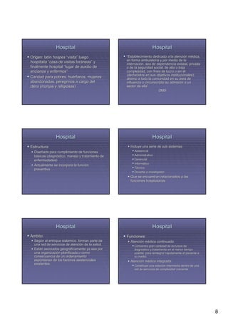 Hospital                                            Hospital
Origen: latín hospes “visita” luego
         latí           visita”                   “Establecimiento dedicado a la atención médica,
                                                                                   atenció mé
                                                  en forma ambulatoria y por medio de la
hospitalia “casa de visitas foráneas” y
                              forá neas”          internación, sea de dependencia estatal, privada
                                                  internació
finalmente hospital “lugar de auxilio de          o de la seguridad social; de alta o baja
ancianos y enfermos”
              enfermos”                           complejidad, con fines de lucro o sin él
                                                  (declarados en sus objetivos institucionales);
Caridad para pobres, huérfanos, mujeres
                        hué                       abierto a toda la comunidad en su área de
abandonadas, peregrinos a cargo del               influencia o circunscripta su admisión a un
                                                                                admisió
clero (monjas y religiosas)                       sector de ella”
                                                             ella”
                                                                        OMS




                Hospital                                            Hospital
Estructura:                                         Incluye una serie de sub sistemas:
  Diseñada para cumplimiento de funciones
  Diseñ                                                Asistencial
  básicas (diagnóstico, manejo y tratamiento de
          (diagnó                                      Administrativo
  enfermedades)                                        Gerencial
                                                       Informático
                                                       Informá
  Actualmente se incorpora la función
                              funció
                                                       Técnico
  preventiva
                                                       Docente e investigador
                                                    Que se encuentran relacionados a las
                                                    funciones hospitalarias




                Hospital                                            Hospital
Ámbito:                                           Funciones:
  Según el enfoque sistémico, forman parte de
  Segú              sisté                           Atención médica continuada:
                                                    Atenció mé
  una red de servicios de atención de la salud.
                          atenció                      Concentra gran cantidad de recursos de
  Están asociados geográficamente ya sea por
  Está             geográ                              diagnóstico y tratamiento en el menor tiempo
                                                       diagnó
  una organización planificada o como
       organizació                                     posible, para reintegrar rápidamente al paciente a
                                                                                rá
  consecuencia de un ordenamiento                      su medio.
  espontáneo de los factores asistenciales
  espontá                                           Atención médica integrada:
                                                    Atenció mé
  existentes.
                                                       Constituye una estación intermedia dentro de una
                                                                       estació
                                                       red de servicios de complejidad creciente




                                                                                                            8
 
