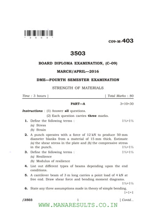 *
*
*
C09–M–403
3503
BOARD DIPLOMA EXAMINATION, (C–09)
MARCH/APRIL—2016
DME—FOURTH SEMESTER EXAMINATION
STRENGTH OF MATERIALS
Time : 3 hours ] [ Total Marks : 80
PART—A 3×10=30
Instructions : (1) Answer all questions.
(2) Each question carries three marks.
1. Define the following terms : 1½+1½
(a) Stress
(b) Strain
2. A punch operates with a force of 12 kN to produce 50 mm
diameter blanks from a material of 15 mm thick. Estimate
(a) the shear stress in the plate and (b) the compressive stress
in the punch. 1½+1½
3. Define the following terms : 1½+1½
(a) Resilience
(b) Modulus of resilience
4. List out different types of beams depending upon the end
conditions.
5. A cantilever beam of 3 m long carries a point load of 4 kN at
free end. Draw shear force and bending moment diagrams.
1½+1½
6. State any three assumptions made in theory of simple bending.
1+1+1
/3503 1 [ Contd...
* 3 5 0 3 *
WWW.MANARESULTS.CO.IN
 